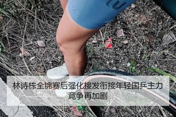 林诗栋全锦赛后强化接发衔接年轻国乒主力竞争再加剧