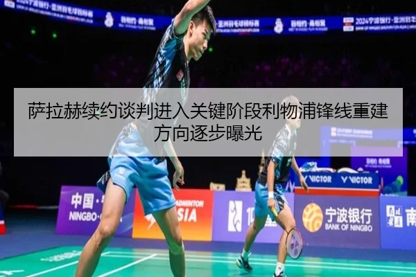 萨拉赫续约谈判进入关键阶段利物浦锋线重建方向逐步曝光