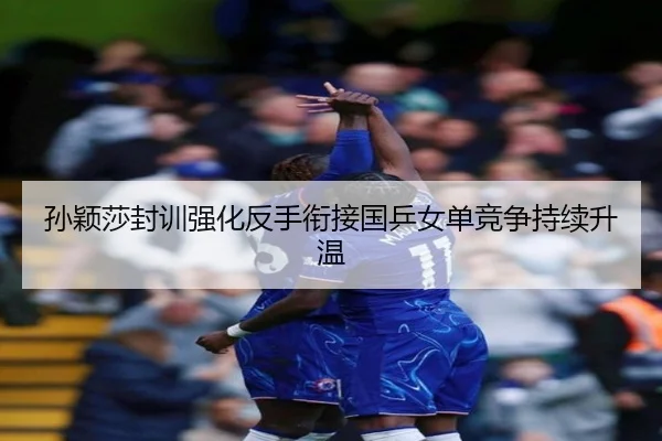 孙颖莎封训强化反手衔接国乒女单竞争持续升温