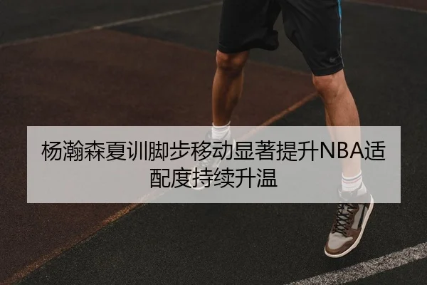 杨瀚森夏训脚步移动显著提升NBA适配度持续升温