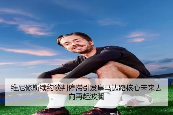 维尼修斯续约谈判停滞引发皇马边路核心未来去向再起波澜